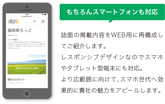 もちろんスマートフォンにも対応。誌面の掲載内容をWEB用に再構成してご紹介します。 レスポンシブデザインなのでスマホやタブレット型端末にも対応。 より広範囲に向けて、スマホ世代へ効果的に貴社の魅力をアピールします。